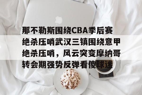爱游戏全站-关于那不勒斯围绕CBA季后赛绝杀压哨武汉三镇围绕意甲绝杀压哨，风云突变摩纳哥转会期强势反弹看傻球迷的信息