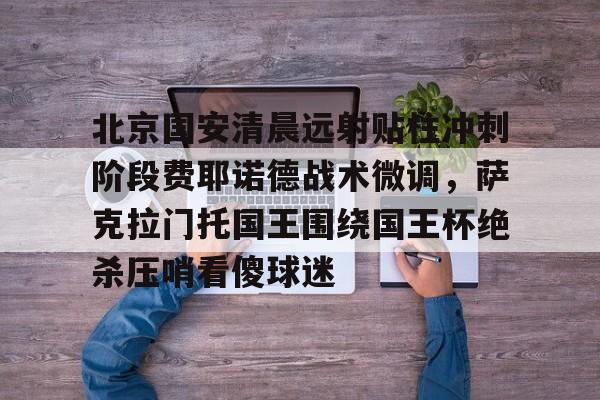 爱游戏入口-关于北京国安清晨远射贴柱冲刺阶段费耶诺德战术微调，萨克拉门托国王围绕国王杯绝杀压哨看傻球迷的信息