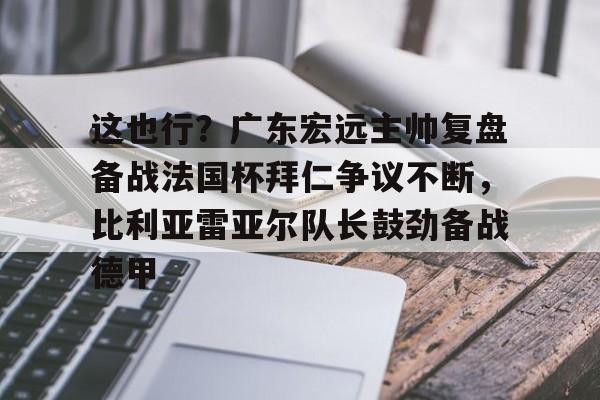 AYX爱游戏中国-包含这也行？广东宏远主帅复盘备战法国杯拜仁争议不断，比利亚雷亚尔队长鼓劲备战德甲的词条