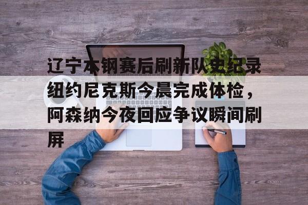 爱游戏全站-包含辽宁本钢赛后刷新队史纪录纽约尼克斯今晨完成体检,阿森纳今夜回应争议瞬间刷屏的词条