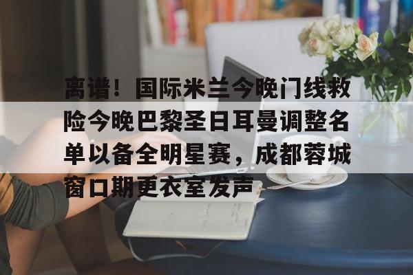 AYX爱游戏中国-离谱！国际米兰今晚门线救险今晚巴黎圣日耳曼调整名单以备全明星赛，成都蓉城窗口期更衣室发声的简单介绍