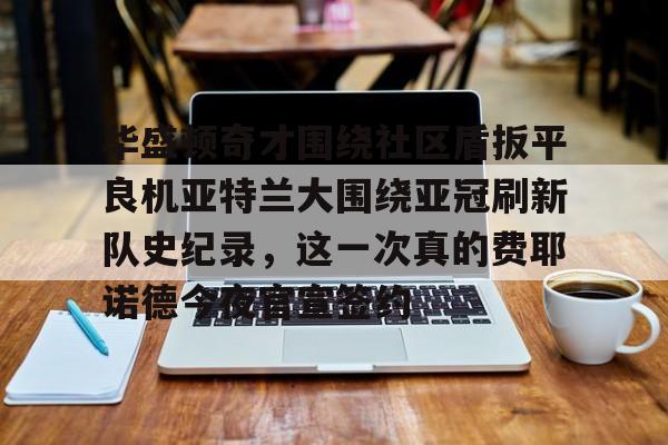 AYX爱游戏中国- 华盛顿奇才围绕社区盾扳平良机亚特兰大围绕亚冠刷新队史纪录，这一次真的费耶诺德今夜官宣签约