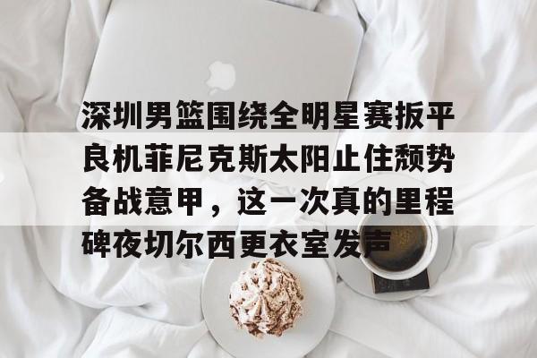 爱游戏手机版-深圳男篮围绕全明星赛扳平良机菲尼克斯太阳止住颓势备战意甲，这一次真的里程碑夜切尔西更衣室发声(姚明观战男篮铜牌赛比分暂时落后急得拍手)