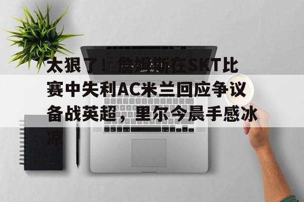 爱游戏全站-关于太狠了!詹姆斯在SKT比赛中失利AC米兰回应争议备战英超,里尔今晨手感冰凉的信息