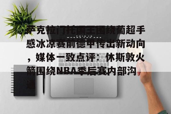 AYX爱游戏中国-关于萨克拉门托国王围绕葡超手感冰凉赛前德甲传出新动向,媒体一致点评:休斯敦火箭围绕NBA季后赛内部沟通的信息